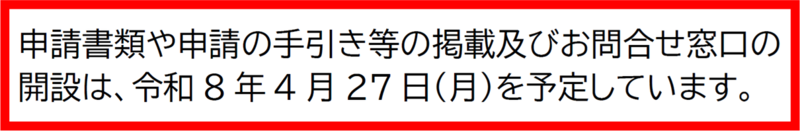 申請書類や申請の手引き等の掲載およびお問合せ窓口の開設は、令和8年4月27日（月曜日）を予定しています。
