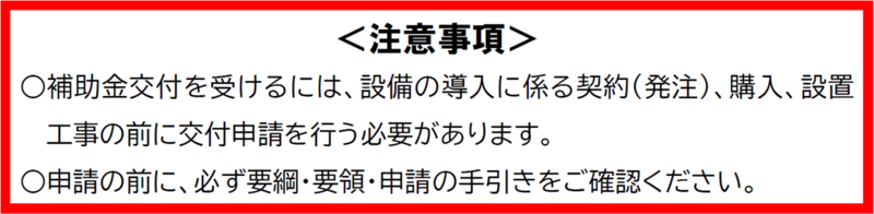補助金交付を受けるには、設備の導入に係る契約（発注）、購入、設置工事の前に交付申請を行う必要があります。申請の前に必ず要綱・要領・申請の手引きをご確認ください。
