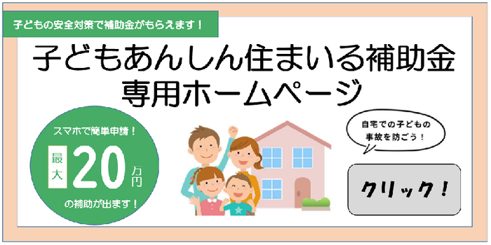 子どもの安全対策で補助金がもらえます！子どもあんしん住まいる補助金の専用ホームページ　スマホで簡単申請！最大20万円の補助が出ます！自宅での子どもの事故を防ごう！クリック！（外部リンク・新しいウィンドウで開きます）