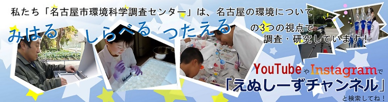 私たち「名古屋市環境科学調査センター」は、名古屋の環境について みはる しらべる つたえる の3つの視点で調査・研究をしています!YouTubeやInstagramで「えぬしーずチャンネル」と検索してね!