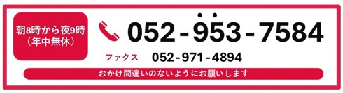 朝8時から夜9時(年中無休)052-953-7584 ファクス052-971-4894 おかけ間違いのないようにお願いします