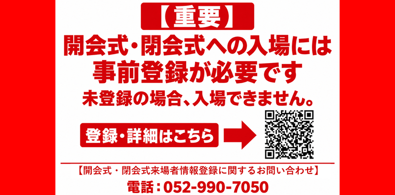 （重要）開会式・閉会式への入場には事前登録が必要です。未登録の場合、入場できません。登録・詳細はこちら。（開会式・閉会式来場者情報登録に関するお問い合わせ）電話052－990ー7050