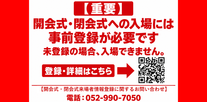 （重要）開会式・閉会式への入場には事前登録が必要です。未登録の場合、入場できません。登録・詳細はこちら。（開会式・閉会式来場者情報登録に関するお問い合わせ）電話052－990ー7050