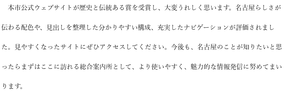 市長コメントの画像：本市公式ウェブサイトが受賞し、大変嬉しく思います。名古屋らしさが伝わる配色や見出しを整理した構成、充実したナビゲーションが評価されました。見やすくなったサイトにぜひアクセスを。名古屋を知りたいと思ったらまずはここに訪れる総合案内所として魅力的な情報発信に努めてまいります。と記載
