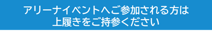 アリーナイベントへご参加の方は上履きをご持参ください